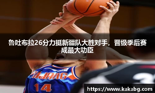 鲁吐布拉26分力挺新疆队大胜对手，晋级季后赛成最大功臣