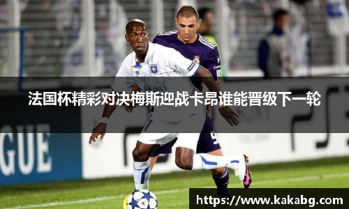 法国杯精彩对决梅斯迎战卡昂谁能晋级下一轮