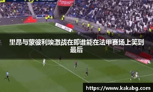 里昂与蒙彼利埃激战在即谁能在法甲赛场上笑到最后