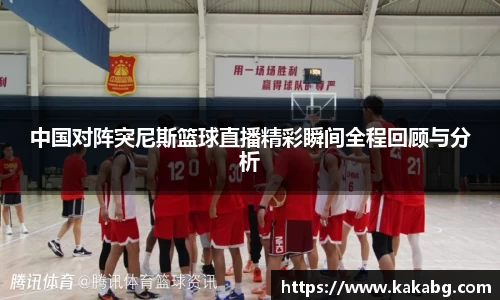 中国对阵突尼斯篮球直播精彩瞬间全程回顾与分析
